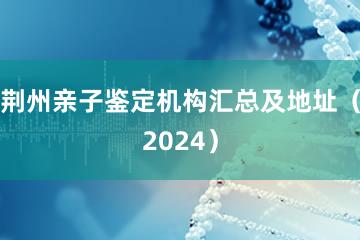 荆州亲子鉴定机构汇总及地址（2024）