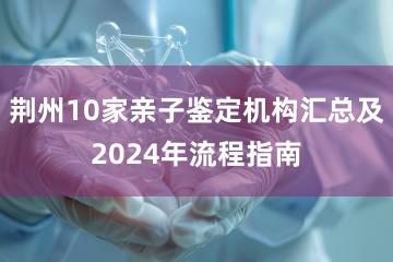 荆州10家亲子鉴定机构汇总及2024年流程指南