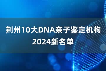 荆州10大DNA亲子鉴定机构2024新名单